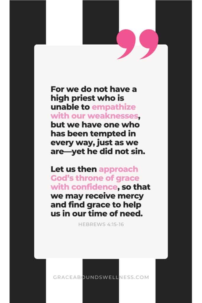 For we do not have a high priest who is unable to empathize with our weaknesses, but we have one who has been tempted in every way, just as we areโyet he did not sin. Let us then approach Godโs throne of grace with confidence, so that we may receive mercy and find grace to help us in our time of need.